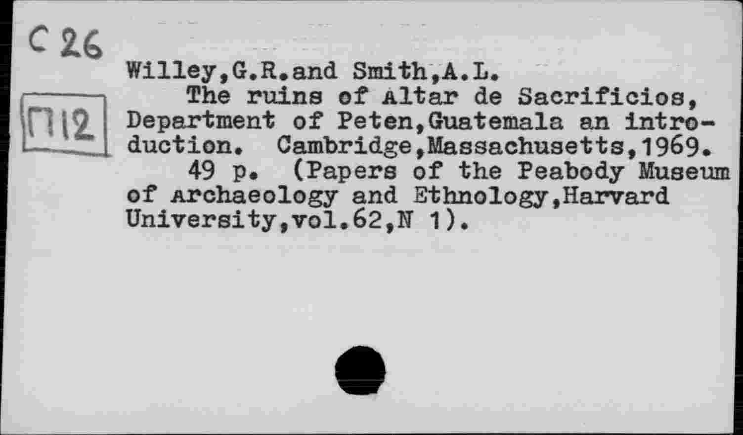 ﻿esté
ГЇЇ2
Willey,G.R.and Smith,A.L.
The ruins of Altar de Sacrificios, Department of Peten,Guatemala an introduction. Cambridge,Massachusetts,1969.
49 p. (Papers of the Peabody Museum of Archaeology and Ethnology,Harvard University,vol.62,N 1).